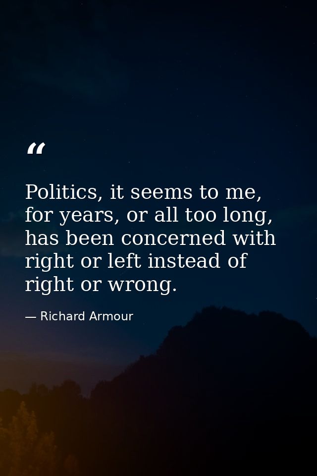 Politics, it seems to me, for years, or all too long, has been concerned with right or left instead of right or wrong. — Richard Armour
