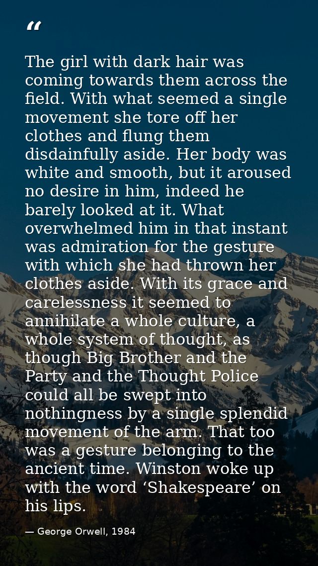The girl with dark hair was coming towards them across the field. With what seemed a single movement she tore off her cl — George Orwell, 1984
