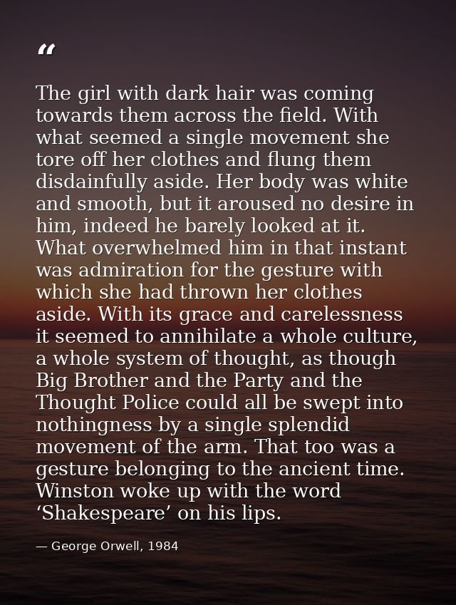 The girl with dark hair was coming towards them across the field. With what seemed a single movement she tore off her cl — George Orwell, 1984