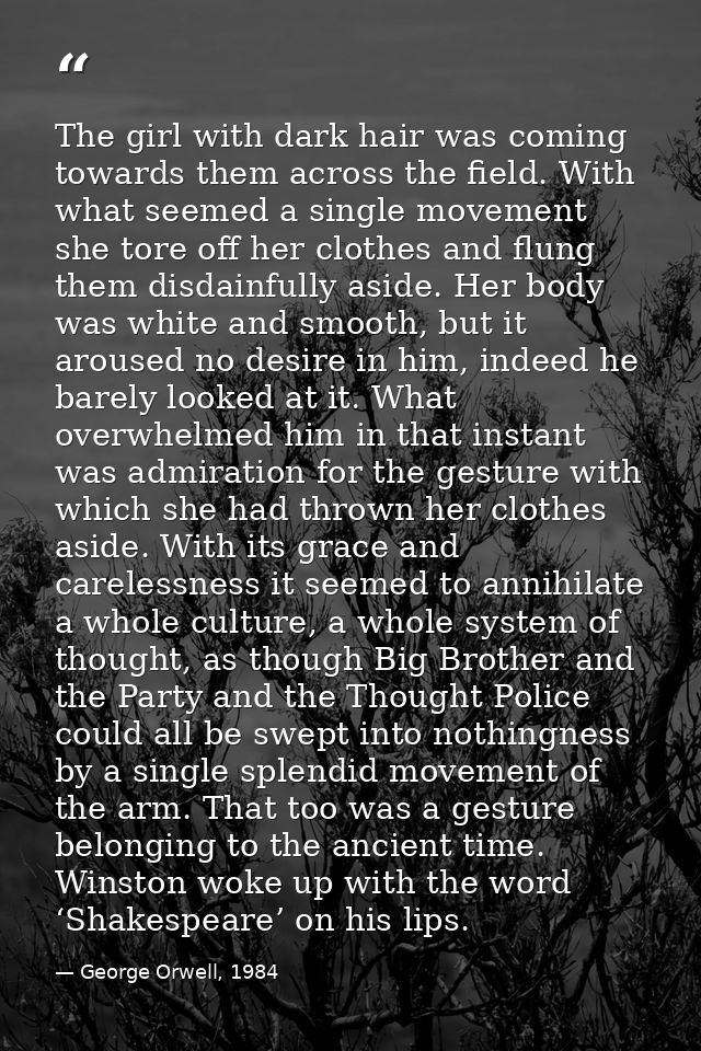 The girl with dark hair was coming towards them across the field. With what seemed a single movement she tore off her cl — George Orwell, 1984