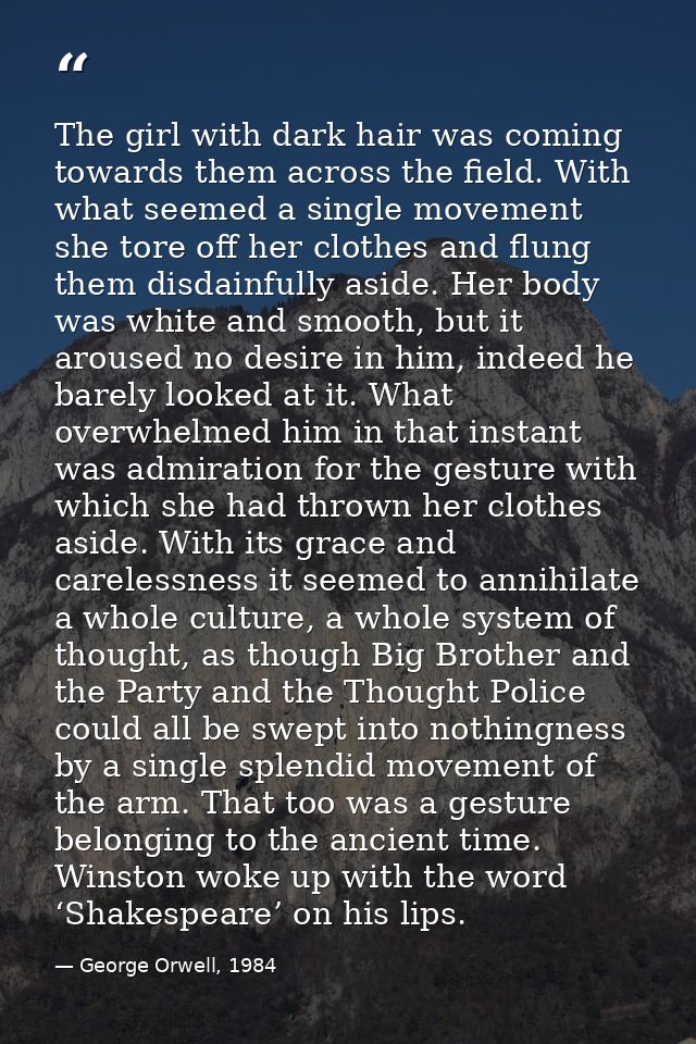The girl with dark hair was coming towards them across the field. With what seemed a single movement she tore off her cl — George Orwell, 1984