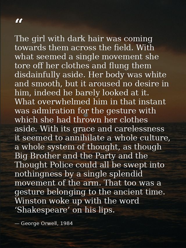 The girl with dark hair was coming towards them across the field. With what seemed a single movement she tore off her cl — George Orwell, 1984