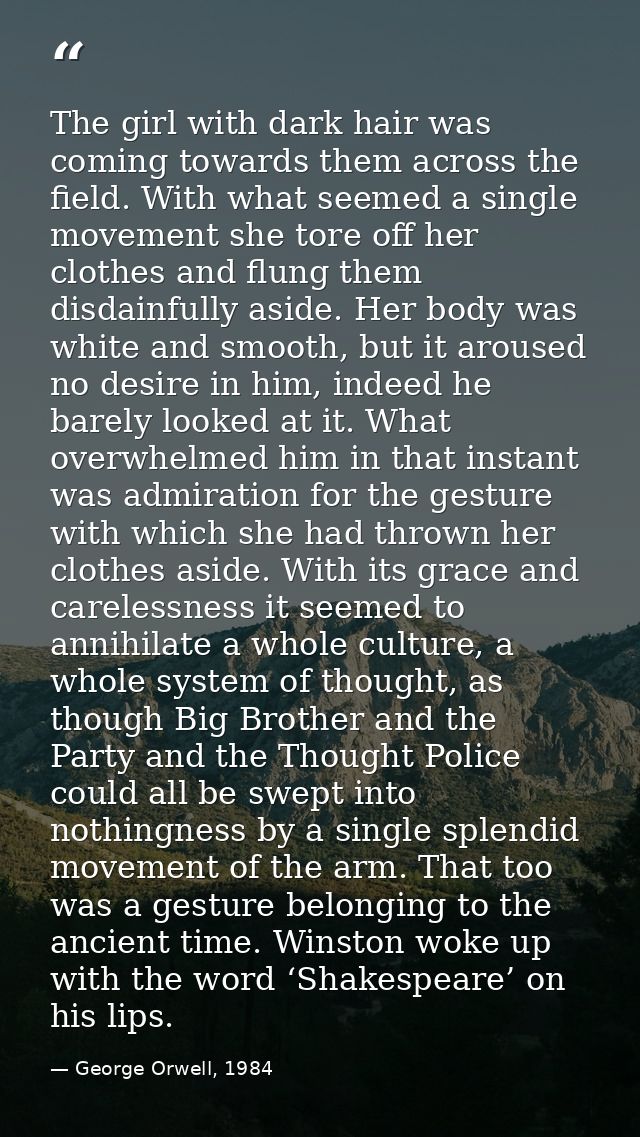 The girl with dark hair was coming towards them across the field. With what seemed a single movement she tore off her cl — George Orwell, 1984