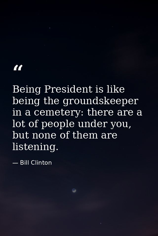 Being President is like being the groundskeeper in a cemetery: there are a lot of people under you, but none of them are — Bill Clinton