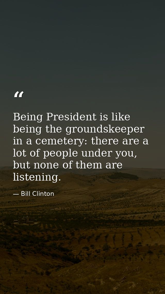Being President is like being the groundskeeper in a cemetery: there are a lot of people under you, but none of them are — Bill Clinton