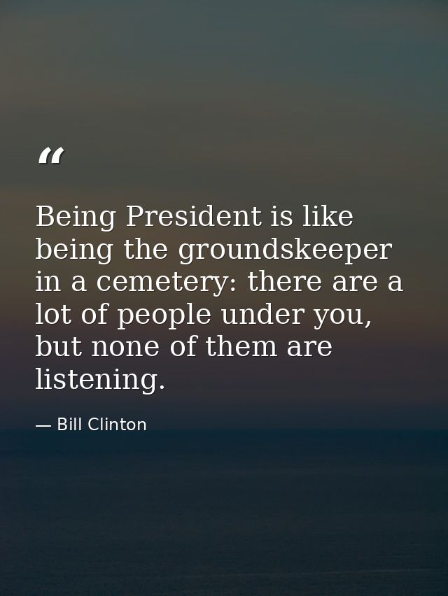 Being President is like being the groundskeeper in a cemetery: there are a lot of people under you, but none of them are — Bill Clinton
