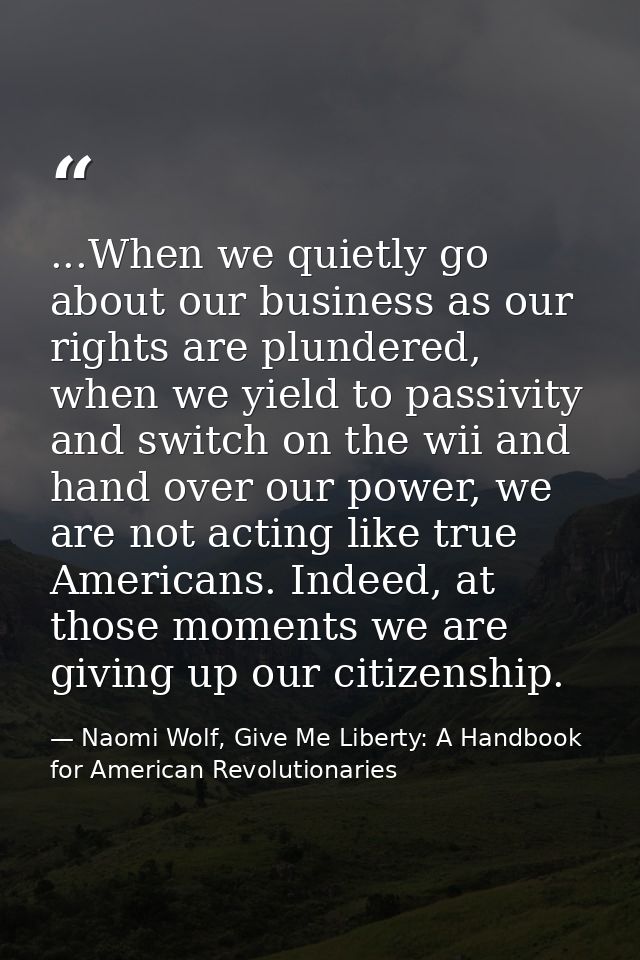 ...When we quietly go about our business as our rights are plundered, when we yield to passivity and switch on the wii a — Naomi Wolf, Give Me Liberty: A Handbook for American Revolutionaries
