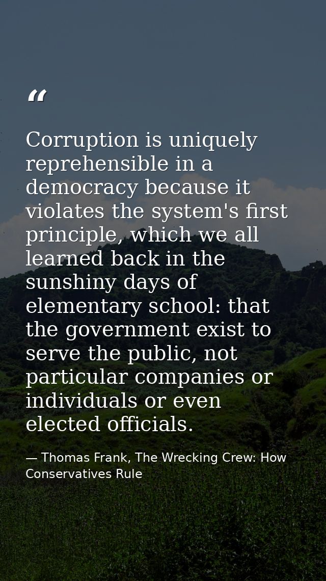 Corruption is uniquely reprehensible in a democracy because it violates the system's first principle, which we all learn — Thomas Frank, The Wrecking Crew: How Conservatives Rule
