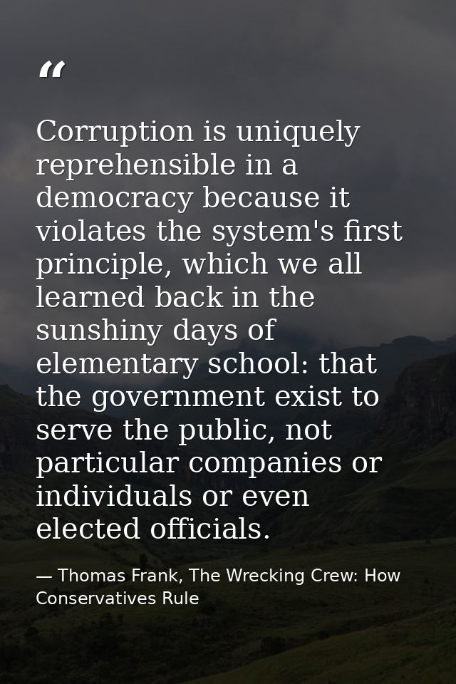 Corruption is uniquely reprehensible in a democracy because it violates the system's first principle, which we all learn — Thomas Frank, The Wrecking Crew: How Conservatives Rule