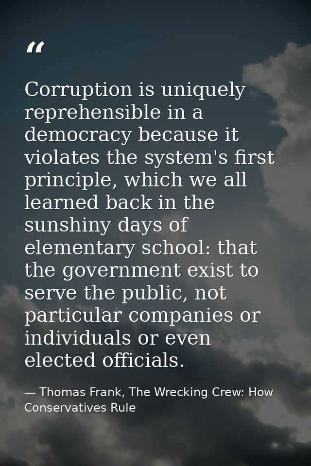 Corruption is uniquely reprehensible in a democracy because it violates the system's first principle, which we all learn — Thomas Frank, The Wrecking Crew: How Conservatives Rule