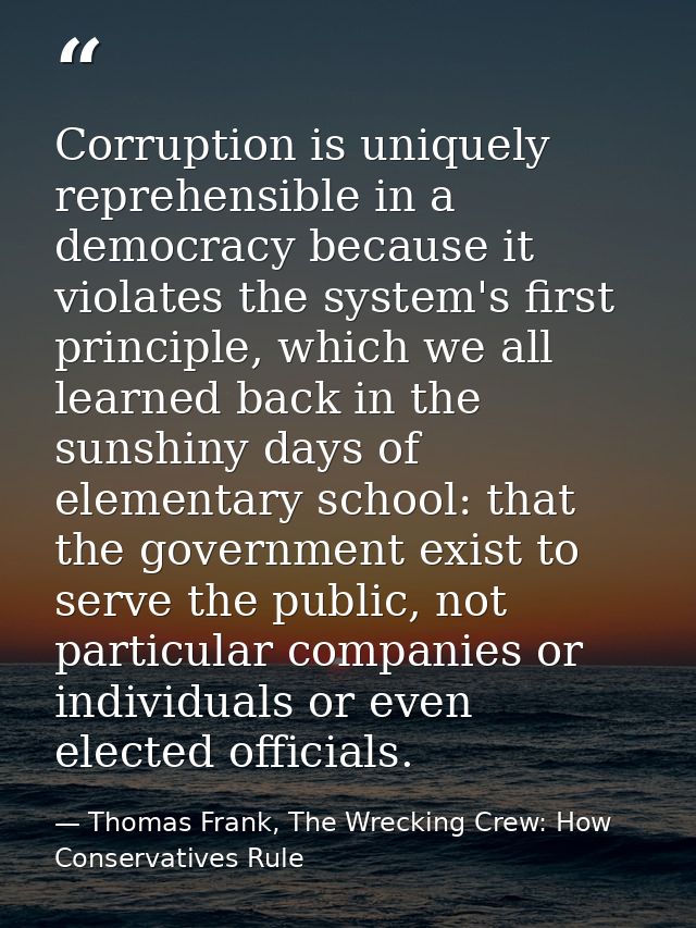 Corruption is uniquely reprehensible in a democracy because it violates the system's first principle, which we all learn — Thomas Frank, The Wrecking Crew: How Conservatives Rule