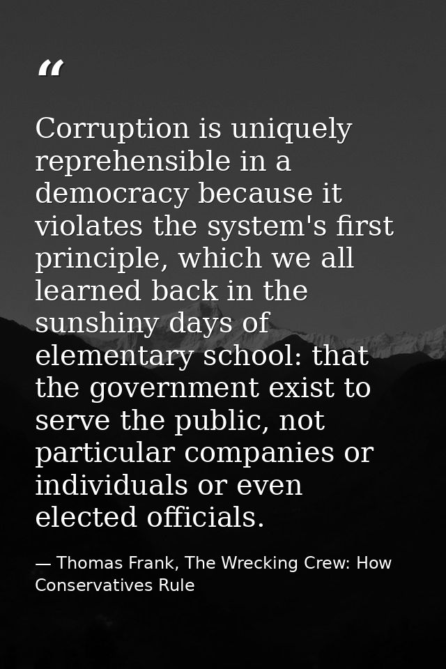 Corruption is uniquely reprehensible in a democracy because it violates the system's first principle, which we all learn — Thomas Frank, The Wrecking Crew: How Conservatives Rule