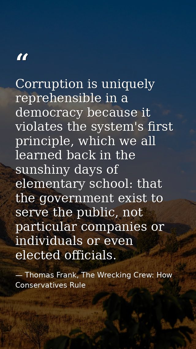 Corruption is uniquely reprehensible in a democracy because it violates the system's first principle, which we all learn — Thomas Frank, The Wrecking Crew: How Conservatives Rule