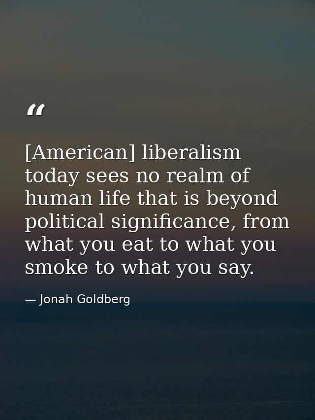 [American] liberalism today sees no realm of human life that is beyond political significance, from what you eat to what — Jonah Goldberg