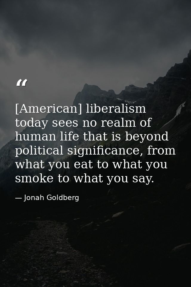 [American] liberalism today sees no realm of human life that is beyond political significance, from what you eat to what — Jonah Goldberg