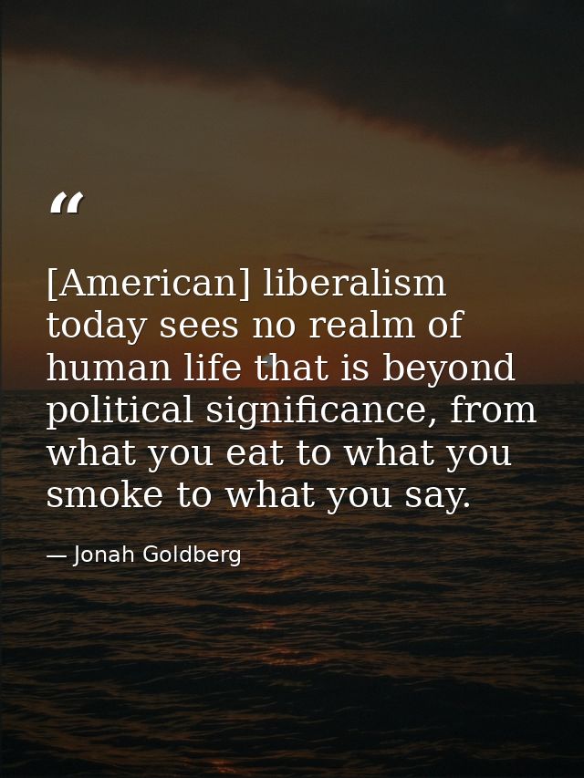 [American] liberalism today sees no realm of human life that is beyond political significance, from what you eat to what — Jonah Goldberg
