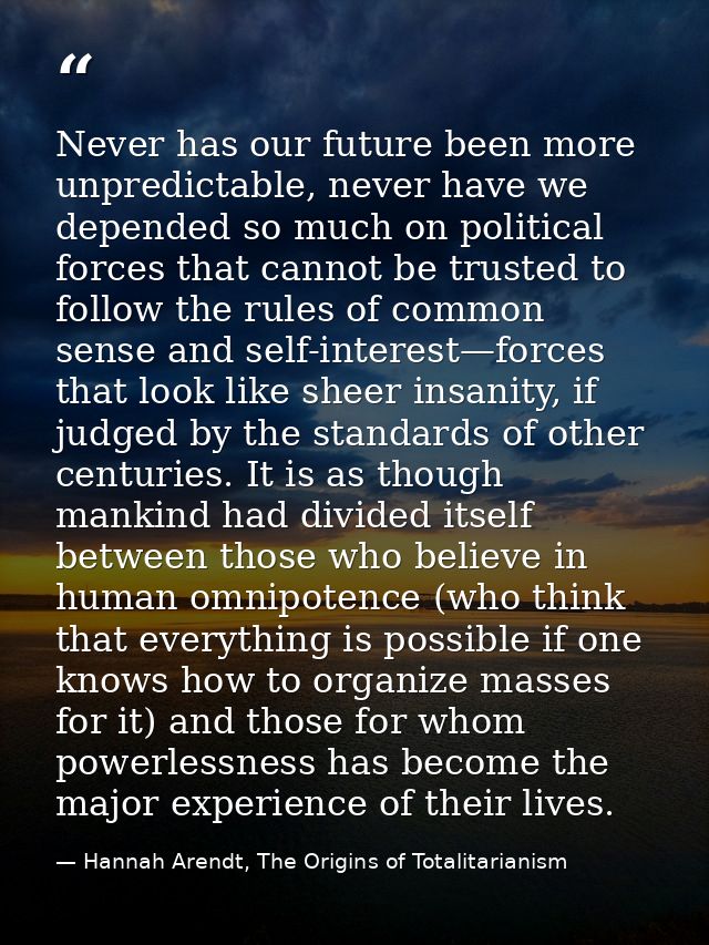 Never has our future been more unpredictable, never have we depended so much on political forces that cannot be trusted  — Hannah Arendt, The Origins of Totalitarianism