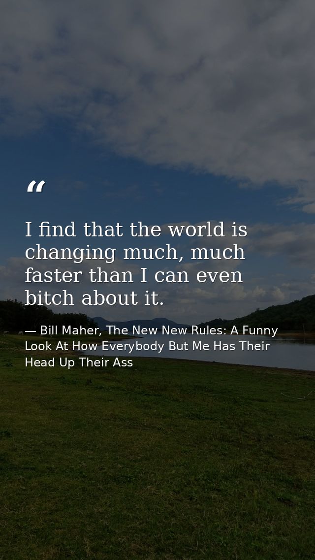 I find that the world is changing much, much faster than I can even bitch about it. — Bill Maher, The New New Rules: A Funny Look At How Everybody But Me Has Their Head Up Their Ass