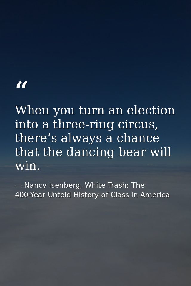 When you turn an election into a three-ring circus, there’s always a chance that the dancing bear will win. — Nancy Isenberg, White Trash: The 400-Year Untold History of Class in America