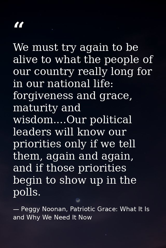 We must try again to be alive to what the people of our country really long for in our national life: forgiveness and gr — Peggy Noonan, Patriotic Grace: What It Is and Why We Need It Now