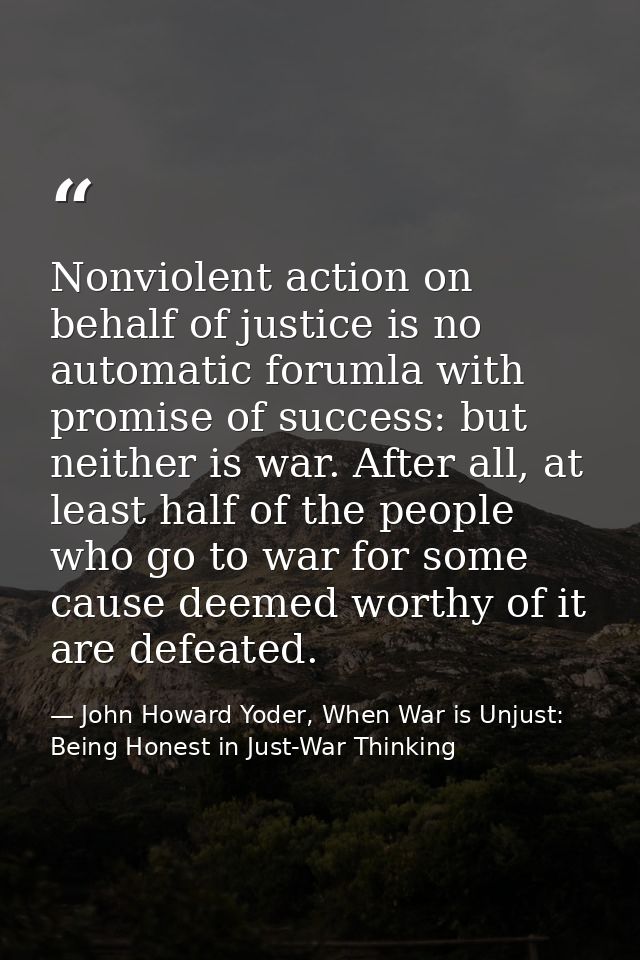 Nonviolent action on behalf of justice is no automatic forumla with promise of success: but neither is war. After all, a — John Howard Yoder, When War is Unjust: Being Honest in Just-War Thinking