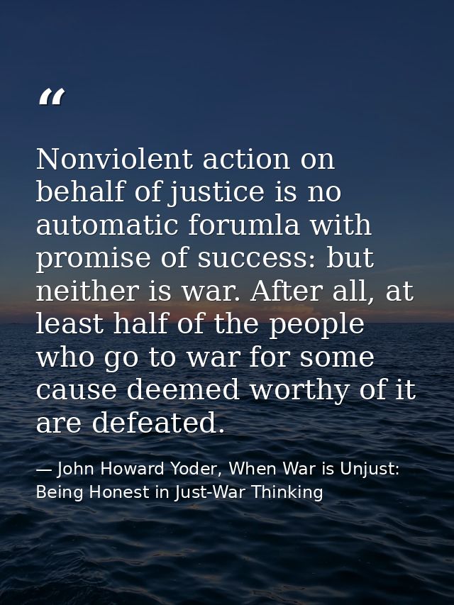 Nonviolent action on behalf of justice is no automatic forumla with promise of success: but neither is war. After all, a — John Howard Yoder, When War is Unjust: Being Honest in Just-War Thinking