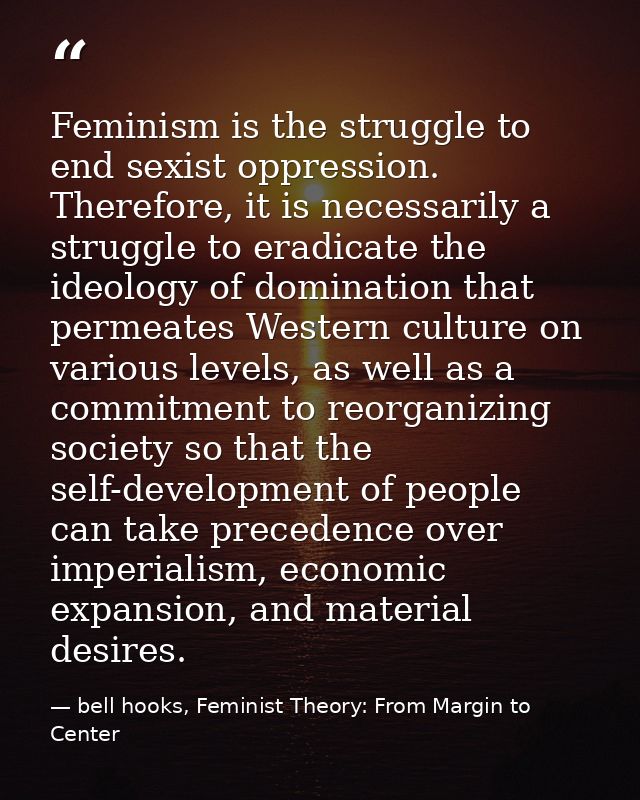 Feminism is the struggle to end sexist oppression. Therefore, it is necessarily a struggle to eradicate the ideology of  — bell hooks, Feminist Theory: From Margin to Center