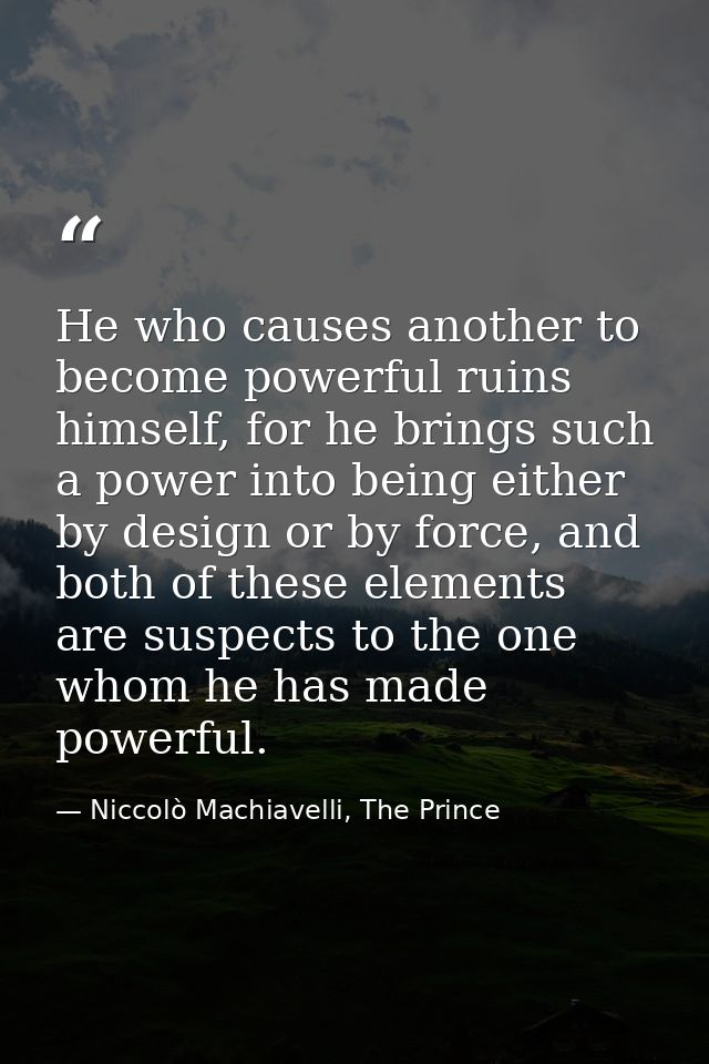 He who causes another to become powerful ruins himself, for he brings such a power into being either by design or by for — Niccolò Machiavelli, The Prince