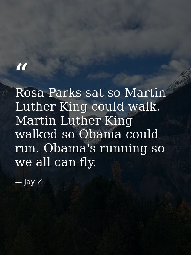 Rosa Parks sat so Martin Luther King could walk. Martin Luther King walked so Obama could run. Obama's running so we all — Jay-Z