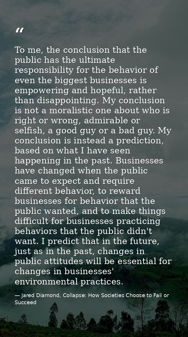 To me, the conclusion that the public has the ultimate responsibility for the behavior of even the biggest businesses is — Jared Diamond, Collapse: How Societies Choose to Fail or Succeed