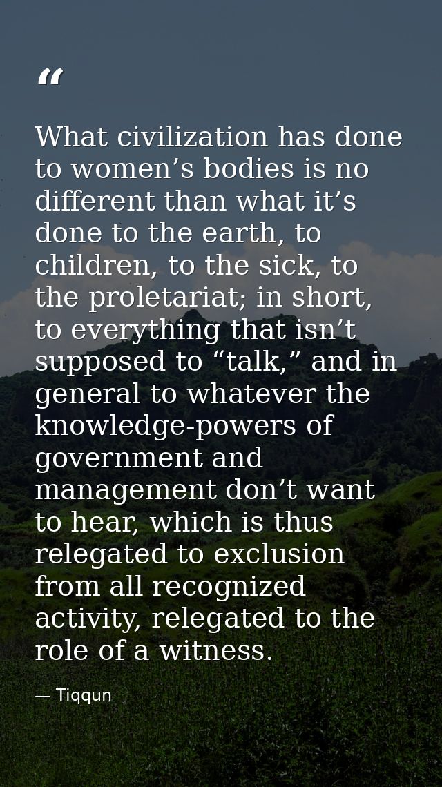 What civilization has done to women’s bodies is no different than what it’s done to the earth, to children, to the sick, — Tiqqun