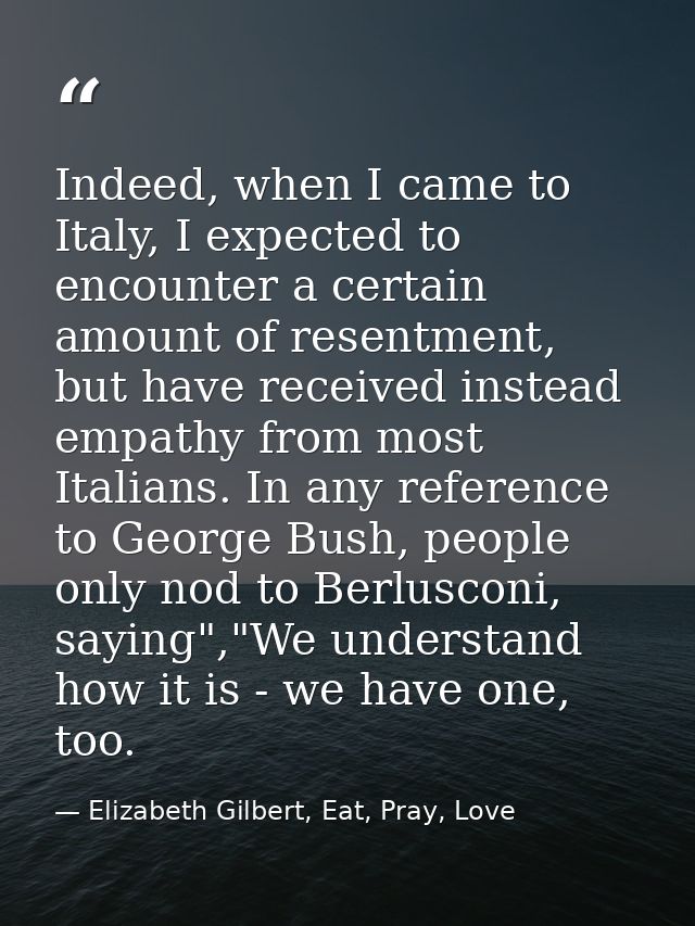 Indeed, when I came to Italy, I expected to encounter a certain amount of resentment, but have received instead empathy  — Elizabeth Gilbert, Eat, Pray, Love