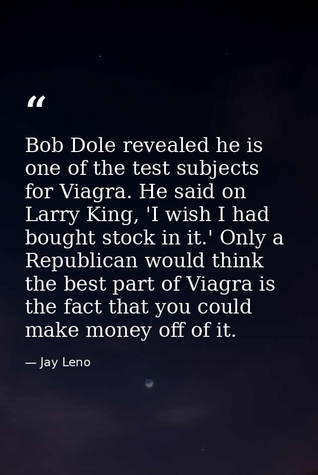 Bob Dole revealed he is one of the test subjects for Viagra. He said on Larry King, 'I wish I had bought stock in it.' O — Jay Leno