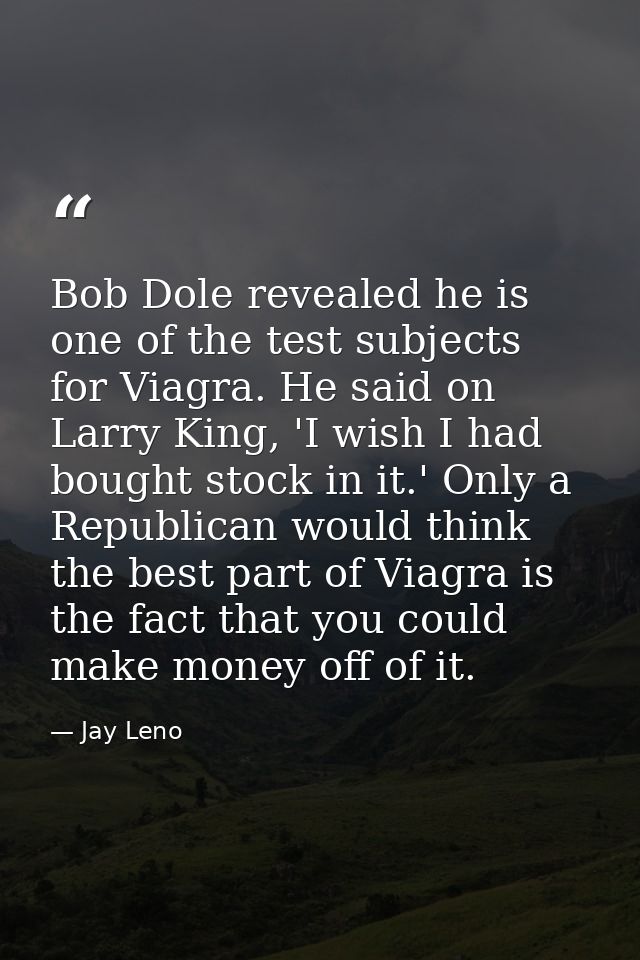 Bob Dole revealed he is one of the test subjects for Viagra. He said on Larry King, 'I wish I had bought stock in it.' O — Jay Leno