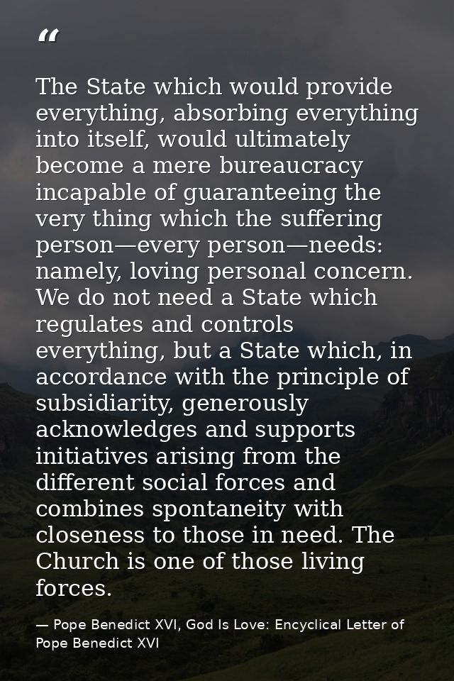The State which would provide everything, absorbing everything into itself, would ultimately become a mere bureaucracy i — Pope Benedict XVI, God Is Love: Encyclical Letter of Pope Benedict XVI