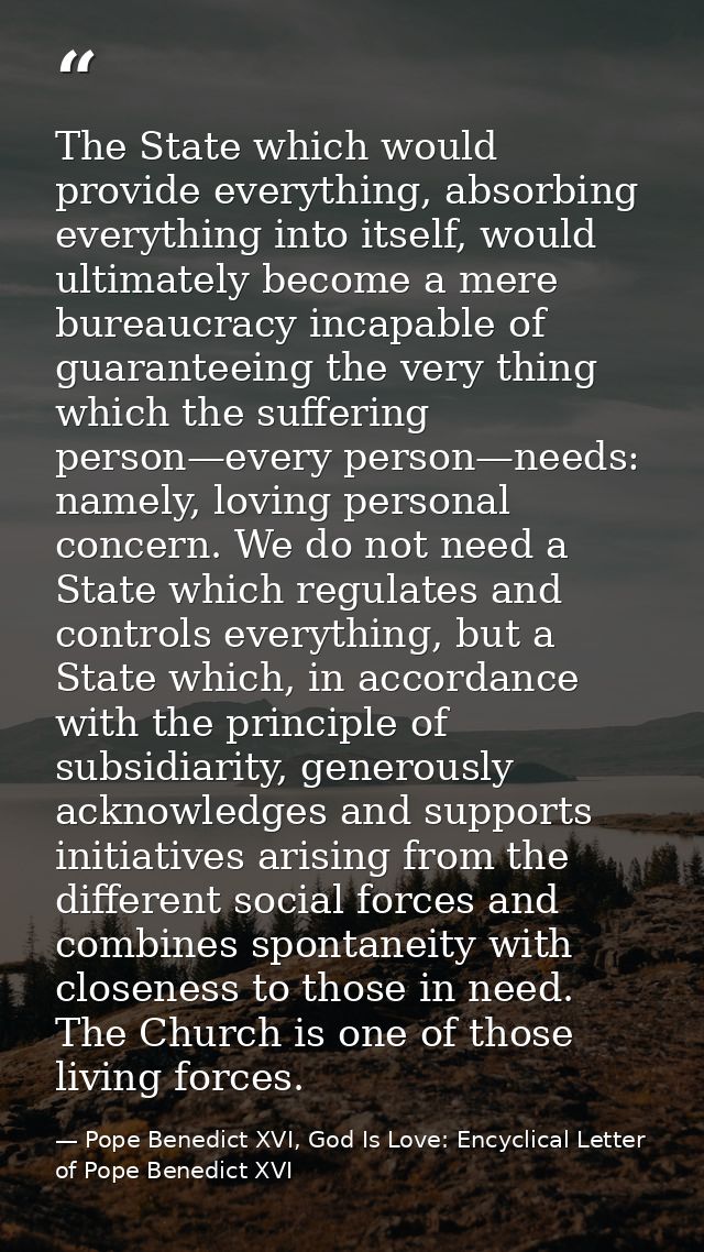 The State which would provide everything, absorbing everything into itself, would ultimately become a mere bureaucracy i — Pope Benedict XVI, God Is Love: Encyclical Letter of Pope Benedict XVI