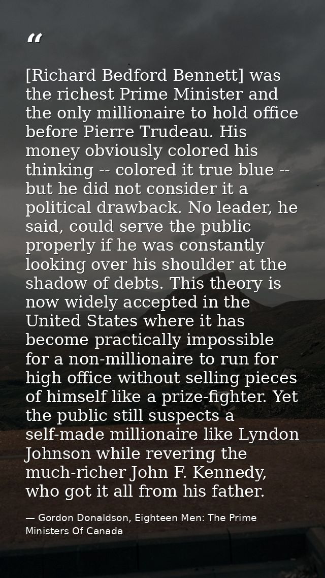 [Richard Bedford Bennett] was the richest Prime Minister and the only millionaire to hold office before Pierre Trudeau.  — Gordon Donaldson, Eighteen Men: The Prime Ministers Of Canada