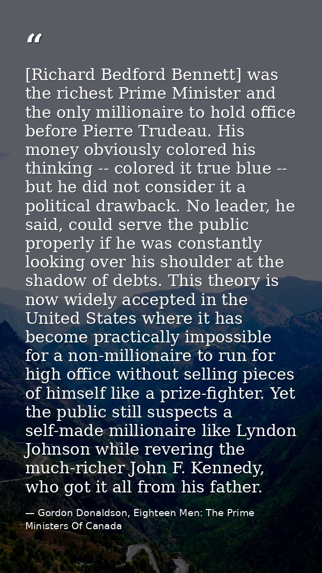 [Richard Bedford Bennett] was the richest Prime Minister and the only millionaire to hold office before Pierre Trudeau.  — Gordon Donaldson, Eighteen Men: The Prime Ministers Of Canada