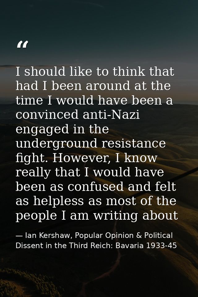 I should like to think that had I been around at the time I would have been a convinced anti-Nazi engaged in the undergr — Ian Kershaw, Popular Opinion & Political Dissent in the Third Reich: Bavaria 1933-45