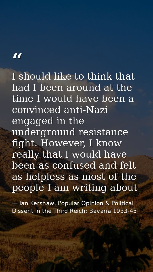 I should like to think that had I been around at the time I would have been a convinced anti-Nazi engaged in the undergr — Ian Kershaw, Popular Opinion & Political Dissent in the Third Reich: Bavaria 1933-45
