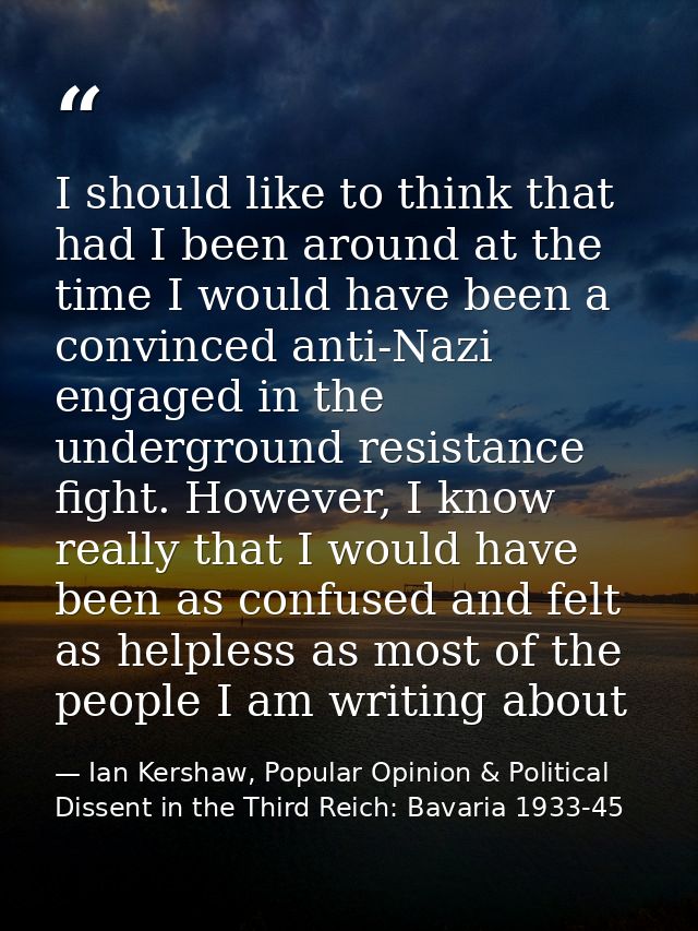 I should like to think that had I been around at the time I would have been a convinced anti-Nazi engaged in the undergr — Ian Kershaw, Popular Opinion & Political Dissent in the Third Reich: Bavaria 1933-45