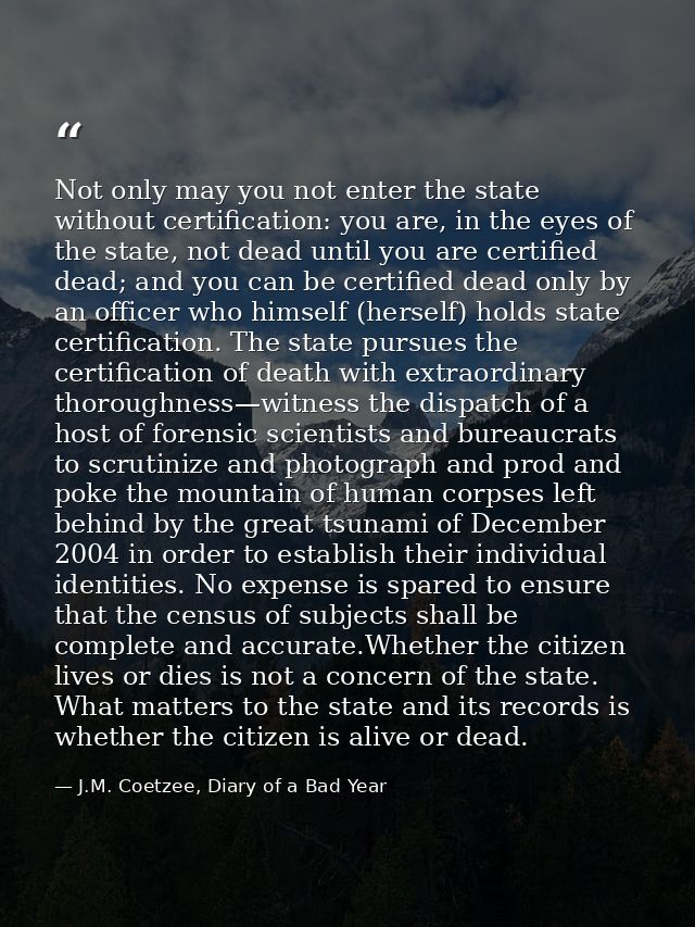 Not only may you not enter the state without certification: you are, in the eyes of the state, not dead until you are ce — J.M. Coetzee, Diary of a Bad Year