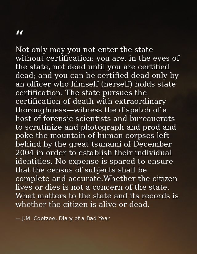 Not only may you not enter the state without certification: you are, in the eyes of the state, not dead until you are ce — J.M. Coetzee, Diary of a Bad Year