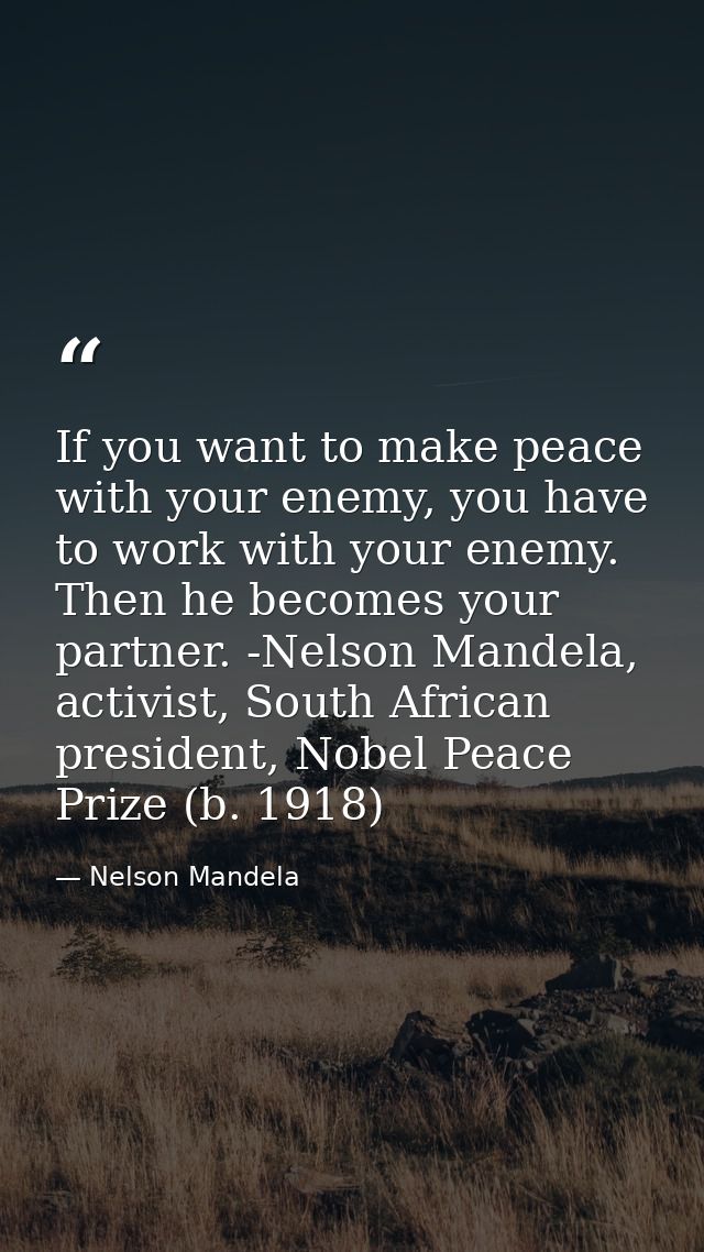 If you want to make peace with your enemy, you have to work with your enemy. Then he becomes your partner. -Nelson Mande — Nelson Mandela