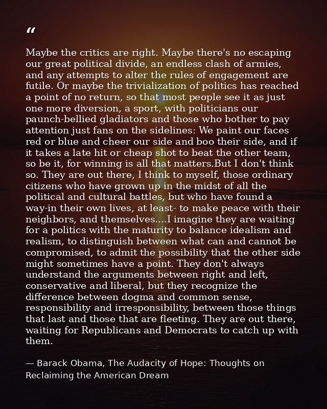 Maybe the critics are right. Maybe there's no escaping our great political divide, an endless clash of armies, and any a — Barack Obama, The Audacity of Hope: Thoughts on Reclaiming the American Dream
