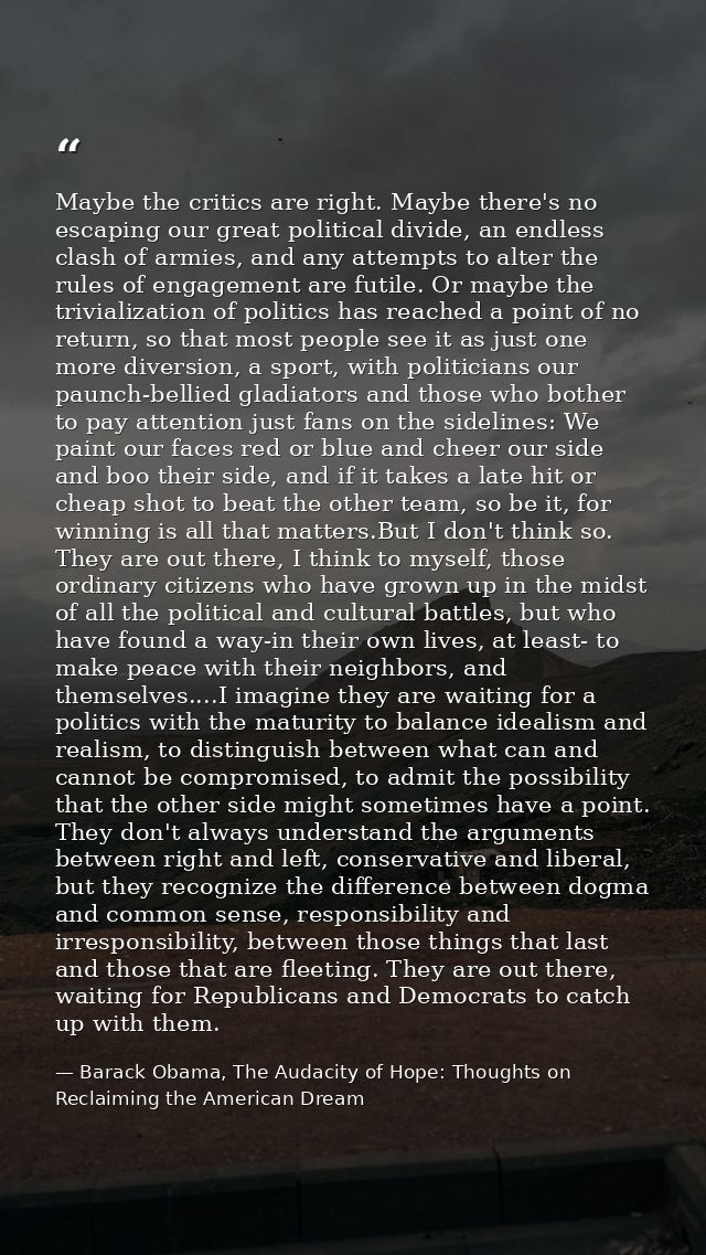 Maybe the critics are right. Maybe there's no escaping our great political divide, an endless clash of armies, and any a — Barack Obama, The Audacity of Hope: Thoughts on Reclaiming the American Dream