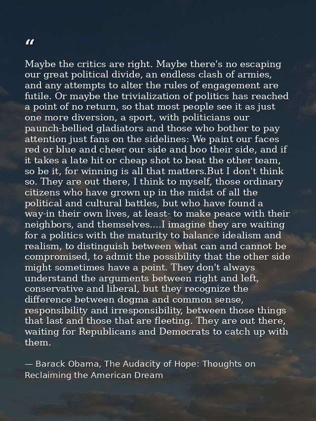 Maybe the critics are right. Maybe there's no escaping our great political divide, an endless clash of armies, and any a — Barack Obama, The Audacity of Hope: Thoughts on Reclaiming the American Dream