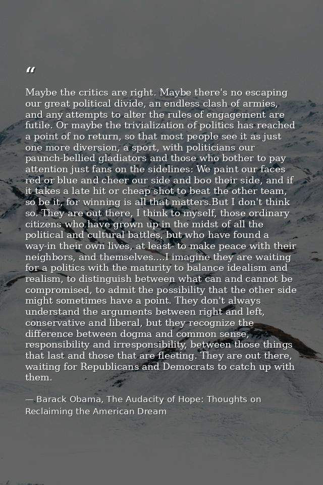 Maybe the critics are right. Maybe there's no escaping our great political divide, an endless clash of armies, and any a — Barack Obama, The Audacity of Hope: Thoughts on Reclaiming the American Dream