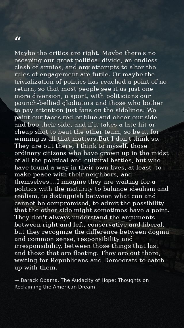 Maybe the critics are right. Maybe there's no escaping our great political divide, an endless clash of armies, and any a — Barack Obama, The Audacity of Hope: Thoughts on Reclaiming the American Dream