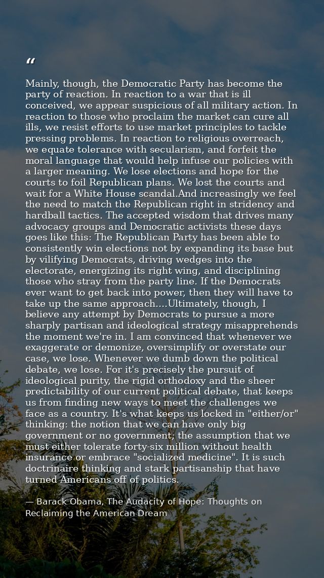 Mainly, though, the Democratic Party has become the party of reaction. In reaction to a war that is ill conceived, we ap — Barack Obama, The Audacity of Hope: Thoughts on Reclaiming the American Dream